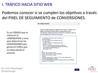 Podemos	
  conocer	
  si	
  se	
  cumplen	
  los	
  obje=vos	
  a	
  través	
  
del	
  PIXEL	
  DE	
  SEGUIMIENTO	
  de	
  CONVERSIONES.	
  
Por	
  Julio	
  Sabas=zagal	
  
@sabas=zagal	
  
I.	
  TRÁFICO	
  HACIA	
  SITIO	
  WEB	
  
Es	
  un	
  CODIGO	
  que	
  se	
  
coloca	
  en	
  la	
  
LANDINGPAGE	
  y	
  sirve	
  
para	
  determinar	
  las	
  
CONVERSIONES	
  que	
  
genera	
  el	
  tráﬁco	
  que	
  
se	
  linkea	
  desde	
  el	
  
anuncio.	
  
 