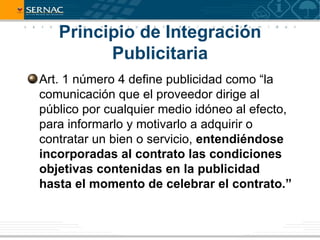 Principio de Integración
         Publicitaria
Art. 1 número 4 define publicidad como “la
comunicación que el proveedor dirige al
público por cualquier medio idóneo al efecto,
para informarlo y motivarlo a adquirir o
contratar un bien o servicio, entendiéndose
incorporadas al contrato las condiciones
objetivas contenidas en la publicidad
hasta el momento de celebrar el contrato.”
 