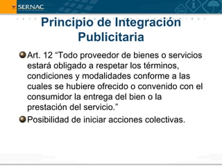 Principio de Integración
         Publicitaria
Art. 12 “Todo proveedor de bienes o servicios
estará obligado a respetar los términos,
condiciones y modalidades conforme a las
cuales se hubiere ofrecido o convenido con el
consumidor la entrega del bien o la
prestación del servicio.”
Posibilidad de iniciar acciones colectivas.
 