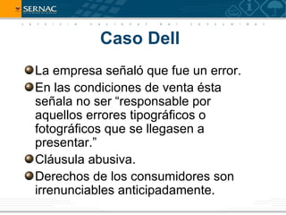 Caso Dell
La empresa señaló que fue un error.
En las condiciones de venta ésta
señala no ser “responsable por
aquellos errores tipográficos o
fotográficos que se llegasen a
presentar.”
Cláusula abusiva.
Derechos de los consumidores son
irrenunciables anticipadamente.
 