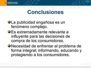 Conclusiones
La publicidad engañosa es un
fenómeno complejo.
Es extremadamente relevante e
influyente para las decisiones de
compra de los consumidores.
Necesidad de enfrentar el problema de
forma integral; informando, educando y
protegiendo a los consumidores.
 