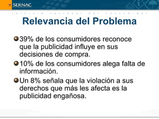 Relevancia del Problema
39% de los consumidores reconoce
que la publicidad influye en sus
decisiones de compra.
10% de los consumidores alega falta de
información.
Un 8% señala que la violación a sus
derechos que más les afecta es la
publicidad engañosa.
 