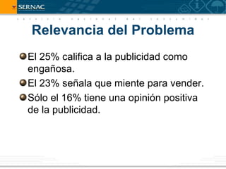 Relevancia del Problema
El 25% califica a la publicidad como
engañosa.
El 23% señala que miente para vender.
Sólo el 16% tiene una opinión positiva
de la publicidad.
 