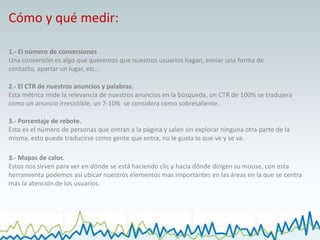 Cómo y qué medir:1.- El número de conversionesUna conversión es algo que queremos que nuestros usuarios hagan, enviar una forma de contacto, apartar un lugar, etc…2.- El CTR de nuestros anuncios y palabras.Esta métrica mide la relevancia de nuestros anuncios en la búsqueda, un CTR de 100% se tradujera como un anuncio irresistible, un 7-10%  se considera como sobresaliente.  3.- Porcentaje de rebote.Esto es el número de personas que entran a la página y salen sin explorar ninguna otra parte de la misma, esto puede traducirse como gente que entra, no le gusta lo que ve y se va. 3.- Mapas de calor.Estos nos sirven para ver en dónde se está haciendo clic y hacia dónde dirigen su mouse, con esta herramienta podemos así ubicar nuestros elementos mas importantes en las áreas en la que se centra más la atención de los usuarios. 