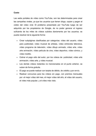 Costo

Las webs portales de vídeo como YouTube, son las determinadas para crear
las campañas virales, ya que los usuarios que tienen blogs, copian y pegan el
códec del vídeo viral. El problema presentado por YouTube luego de ser
adquirido por los propietarios de Google, de no poder generar el ingreso
suficiente de los miles de vídeos subidos diariamente por los usuarios; se
puede resolver de la siguiente forma:

   •    Crear subpáginas clasificadas por categorías: vídeo del usuario, vídeo
        para publicidad, vídeo musical de artistas, vídeo entrevista televisiva,
        vídeo programa de televisión, vídeo dibujo animado, vídeo arte, vídeo
        arte animación, vídeo película de cine, vídeo deportivo, vídeo cómico, y
        vídeo insólito.
   •    Cobrar el pago sólo del autor, por los vídeos de: publicidad, vídeo arte
        animación, vídeo arte, y vídeo musical.
   •    Los demás vídeos restantes no mencionados en el punto anterior, se
        suben de forma gratuita.
   •    El pago se puede realizar con tarjeta de débito, de crédito y por envío.
   •    Realizar concursos para los vídeos sin pago, con premios mensuales
        por: el mejor vídeo del mes, el mejor vídeo del año, el vídeo del usuario,
        el vídeo más popular, y el vídeo más visto.
 