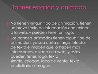 Banner estático y animadoNo tienen ningún tipo de animación, tienen un breve texto de información con enlace a la web, y pueden tener un logo.Los banners animados tienen algún tipo de animación, ya sea corta o larga, efectos de texto e imagen que lo hacen más interesantes, enlace a la web, y estos pueden tener: logo, texto simple, eslogan, idea de venta, texto publicitario e imagen.