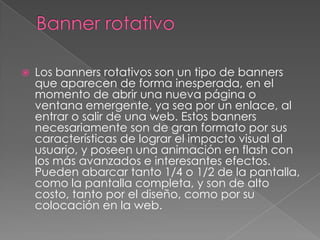 Banner rotativoLos banners rotativos son un tipo de banners que aparecen de forma inesperada, en el momento de abrir una nueva página o ventana emergente, ya sea por un enlace, al entrar o salir de una web. Estos banners necesariamente son de gran formato por sus características de lograr el impacto visual al usuario, y poseen una animación en flash con los más avanzados e interesantes efectos. Pueden abarcar tanto 1/4 o 1/2 de la pantalla, como la pantalla completa, y son de alto costo, tanto por el diseño, como por su colocación en la web.