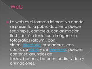 WebLa web es el formato interactivo donde se presenta la publicidad, esta puede ser: simple, compleja, con animación flash, de sólo texto, con imágenes o fotografías (álbum), con vídeo, directorio, buscadores, con audio, de radio y de televisión; pueden contener: anuncios de textos, banners, botones, audio, vídeo y animaciones.