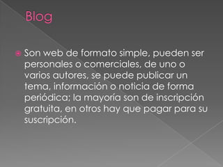 BlogSon web de formato simple, pueden ser personales o comerciales, de uno o varios autores, se puede publicar un tema, información o noticia de forma periódica; la mayoría son de inscripción gratuita, en otros hay que pagar para su suscripción.