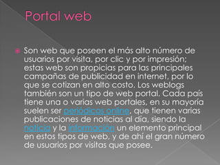Portal webSon web que poseen el más alto número de usuarios por visita, por clic y por impresión; estas web son propicias para las principales campañas de publicidad en internet, por lo que se cotizan en alto costo. Los weblogs también son un tipo de web portal. Cada país tiene una o varias web portales, en su mayoría suelen ser periódicos online, que tienen varias publicaciones de noticias al día, siendo la noticia y la información un elemento principal en estos tipos de web, y de ahí el gran número de usuarios por visitas que posee. 