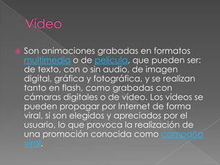 VídeoSon animaciones grabadas en formatos multimedia o de película, que pueden ser: de texto, con o sin audio, de imagen digital, gráfica y fotográfica, y se realizan tanto en flash, como grabadas con cámaras digitales o de vídeo. Los vídeos se pueden propagar por Internet de forma viral, si son elegidos y apreciados por el usuario, lo que provoca la realización de una promoción conocida como campaña viral.
