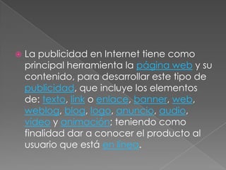 La publicidad en Internet tiene como principal herramienta la página web y su contenido, para desarrollar este tipo de publicidad, que incluye los elementos de: texto, link o enlace, banner, web, weblog, blog, logo, anuncio, audio, vídeo y animación; teniendo como finalidad dar a conocer el producto al usuario que está en línea.
