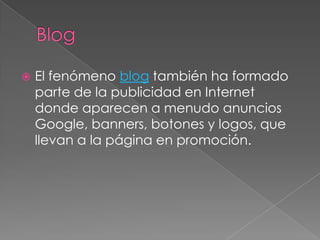 BlogEl fenómeno blog también ha formado parte de la publicidad en Internet donde aparecen a menudo anuncios Google, banners, botones y logos, que llevan a la página en promoción.