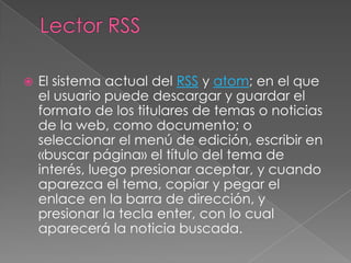 Lector RSSEl sistema actual del RSS y atom; en el que el usuario puede descargar y guardar el formato de los titulares de temas o noticias de la web, como documento; o seleccionar el menú de edición, escribir en «buscar página» el título del tema de interés, luego presionar aceptar, y cuando aparezca el tema, copiar y pegar el enlace en la barra de dirección, y presionar la tecla enter, con lo cual aparecerá la noticia buscada.