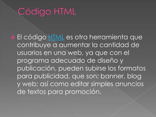 Código HTMLEl código HTML es otra herramienta que contribuye a aumentar la cantidad de usuarios en una web, ya que con el programa adecuado de diseño y publicación, pueden subirse los formatos para publicidad, que son: banner, blog y web; así como editar simples anuncios de textos para promoción.