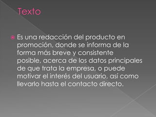 TextoEs una redacción del producto en promoción, donde se informa de la forma más breve y consistente posible, acerca de los datos principales de que trata la empresa, o puede motivar el interés del usuario, así como llevarlo hasta el contacto directo.