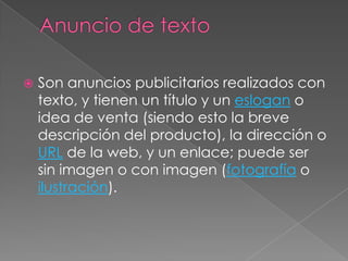 Anuncio de textoSon anuncios publicitarios realizados con texto, y tienen un título y un eslogan o idea de venta (siendo esto la breve descripción del producto), la dirección o URL de la web, y un enlace; puede ser sin imagen o con imagen (fotografía o ilustración).