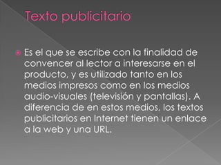 Texto publicitarioEs el que se escribe con la finalidad de convencer al lector a interesarse en el producto, y es utilizado tanto en los medios impresos como en los medios audio-visuales (televisión y pantallas). A diferencia de en estos medios, los textos publicitarios en Internet tienen un enlace a la web y una URL.