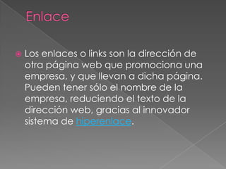 EnlaceLos enlaces o links son la dirección de otra página web que promociona una empresa, y que llevan a dicha página. Pueden tener sólo el nombre de la empresa, reduciendo el texto de la dirección web, gracias al innovador sistema de hiperenlace.