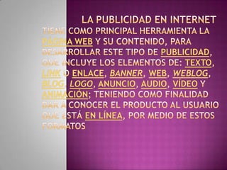 La publicidad en Internet tiene como principal herramienta la página web y su contenido, para desarrollar este tipo de publicidad, que incluye los elementos de: texto, link o enlace, banner, web, weblog, blog, logo, anuncio, audio, vídeo y animación; teniendo como finalidad dar a conocer el producto al usuario que está en línea, por medio de estos formatos