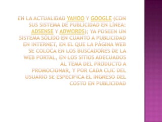 En la actualidad Yahoo y Google (con sus sistema de publicidad en línea: AdSense y AdWords); ya poseen un sistema sólido en cuanto a publicidad en Internet, en el que la página web se coloca en los buscadores de la web portal, en los sitios adecuados al tema del producto a promocionar, y por cada clic del usuario se especifica el ingreso del costo en publicidad