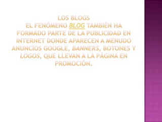 Los blogsEl fenómeno blog también ha formado parte de la publicidad en Internet donde aparecen a menudo anuncios Google, banners, botones y logos, que llevan a la página en promoción.