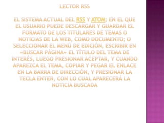 Lector RSSEl sistema actual del rss y atom; en el que el usuario puede descargar y guardar el formato de los titulares de temas o noticias de la web, como documento; o seleccionar el menú de edición, escribir en «buscar página» el título del tema de interés, luego presionar aceptar, y cuando aparezca el tema, copiar y pegar el enlace en la barra de dirección, y presionar la tecla enter, con lo cual aparecerá la noticia buscada