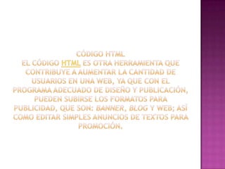 Código HTMLEl código HTML es otra herramienta que contribuye a aumentar la cantidad de usuarios en una web, ya que con el programa adecuado de diseño y publicación, pueden subirse los formatos para publicidad, que son: banner, blog y web; así como editar simples anuncios de textos para promoción.