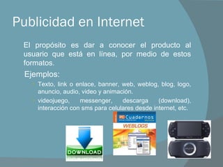 Publicidad en Internet El propósito es dar a conocer el producto al usuario que está en línea, por medio de estos formatos. Ejemplos: Texto, link o enlace, banner, web, weblog, blog, logo, anuncio, audio, video y animación. videojuego, messenger, descarga (download), interacción con sms para celulares desde internet, etc. 