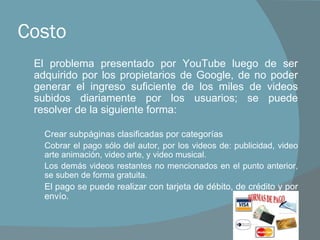 Costo El problema presentado por YouTube luego de ser adquirido por los propietarios de Google, de no poder generar el ingreso suficiente de los miles de videos subidos diariamente por los usuarios; se puede resolver de la siguiente forma: Crear subpáginas clasificadas por categorías Cobrar el pago sólo del autor, por los videos de: publicidad, video arte animación, video arte, y video musical. Los demás videos restantes no mencionados en el punto anterior, se suben de forma gratuita. El pago se puede realizar con tarjeta de débito, de crédito y por envío. 