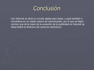 Conclusión Con Internet se abrió un mundo digital para todos, y pasó también a convertirse en un medio masivo de comunicación, por lo que es lógico concluir que de la mano de la evolución de la publicidad en Internet se desarrollará la dinámica del comercio electrónico  