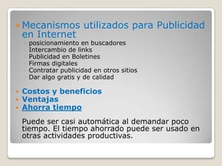 Mecanismos utilizados para Publicidad en Internet posicionamiento en buscadores Intercambio de links Publicidad en Boletines Firmas digitales Contratar publicidad en otros sitios Dar algo gratis y de calidad Costos y beneficiosVentajasAhorra tiempoPuede ser casi automática al demandar poco tiempo. El tiempo ahorrado puede ser usado en otras actividades productivas.