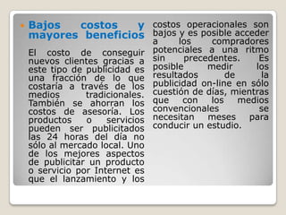 Bajos costos y mayores beneficiosEl costo de conseguir nuevos clientes gracias a este tipo de publicidad es una fracción de lo que costaría a través de los medios tradicionales. También se ahorran los costos de asesoría. Los productos o servicios pueden ser publicitados las 24 horas del día no sólo al mercado local. Uno de los mejores aspectos de publicitar un producto o servicio por Internet es que el lanzamiento y los costos operacionales son bajos y es posible acceder a los compradores potenciales a una ritmo sin precedentes. Es posible medir los resultados de la publicidad on-line en sólo cuestión de días, mientras que con los medios convencionales se necesitan meses para conducir un estudio.