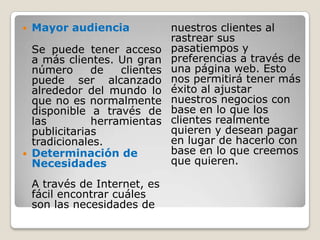 Mayor audienciaSe puede tener acceso a más clientes. Un gran número de clientes puede ser alcanzado alrededor del mundo lo que no es normalmente disponible a través de las herramientas publicitarias tradicionales.Determinación de NecesidadesA través de Internet, es fácil encontrar cuáles son las necesidades de nuestros clientes al rastrear sus pasatiempos ypreferencias a través de una página web. Esto nos permitirá tener más éxito al ajustar nuestros negocios con base en lo que los clientes realmente quieren y desean pagar en lugar de hacerlo con base en lo que creemos que quieren. 