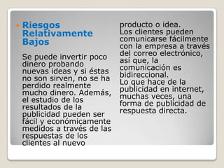Riesgos Relativamente BajosSe puede invertir poco dinero probando nuevas ideas y si éstas no son sirven, no se ha perdido realmente mucho dinero. Además, el estudio de los resultados de la publicidad pueden ser fácil y económicamente medidos a través de las respuestas de los clientes al nuevo producto o idea.Los clientes pueden comunicarse fácilmente con la empresa a través del correo electrónico, así que, la comunicación es bidireccional.Lo que hace de la publicidad en internet, muchas veces, una forma de publicidad de respuesta directa.