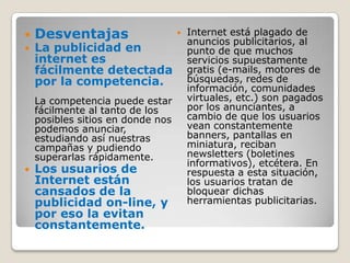 DesventajasLa publicidad en internet es fácilmente detectada por la competencia.La competencia puede estar fácilmente al tanto de los posibles sitios en donde nos podemos anunciar, estudiando así nuestras campañas y pudiendo superarlas rápidamente.Los usuarios de Internet están cansados de la publicidad on-line, y por eso la evitan constantemente.Internet está plagado de anuncios publicitarios, al punto de que muchos servicios supuestamente gratis (e-mails, motores de búsquedas, redes de información, comunidades virtuales, etc.) son pagados por los anunciantes, a cambio de que los usuarios vean constantemente banners, pantallas en miniatura, reciban newsletters (boletines informativos), etcétera. En respuesta a esta situación, los usuarios tratan de bloquear dichas herramientas publicitarias.