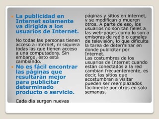 La publicidad en Internet solamente va dirigida a los usuarios de Internet.No todas las personas tienen acceso a internet, ni siquiera todas las que tienen acceso a una computadora. Sin embargo, esto está cambiando.No es fácil encontrar las páginas que resultarán mejor para publicitar determinado producto o servicio.Cada día surgen nuevas páginas y sitios en internet, y se modifican o mueren otros. A parte de eso, los usuarios no son tan fieles a las web-pages como lo son a emisoras de radio o canales de televisión, lo que dificulta la tarea de determinar en donde publicitar por Internet.Las costumbres de los usuarios de Internet cuando están conectados a la red cambian frecuentemente, es decir, las sitios que acostumbran a visitar pueden ser reemplazados fácilmente por otros en sólo semanas.