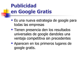 Publicidad  en Google Gratis Es una nueva estrategia de google para todas las empresas  Tienen presencia den los resultados universales de google dandoles una ventaja competitiva sin precedentes  Aparecen en los primeros lugares de google gratis. 