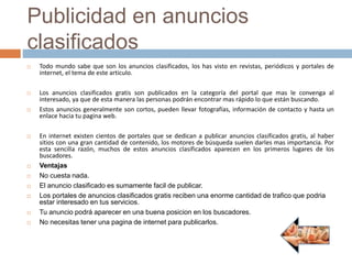 Publicidad en anuncios
clasificados
 Todo mundo sabe que son los anuncios clasificados, los has visto en revistas, periódicos y portales de
internet, el tema de este articulo.
 Los anuncios clasificados gratis son publicados en la categoría del portal que mas le convenga al
interesado, ya que de esta manera las personas podrán encontrar mas rápido lo que están buscando.
 Estos anuncios generalmente son cortos, pueden llevar fotografías, información de contacto y hasta un
enlace hacia tu pagina web.
 En internet existen cientos de portales que se dedican a publicar anuncios clasificados gratis, al haber
sitios con una gran cantidad de contenido, los motores de búsqueda suelen darles mas importancia. Por
esta sencilla razón, muchos de estos anuncios clasificados aparecen en los primeros lugares de los
buscadores.
 Ventajas
 No cuesta nada.
 El anuncio clasificado es sumamente facil de publicar.
 Los portales de anuncios clasificados gratis reciben una enorme cantidad de trafico que podria
estar interesado en tus servicios.
 Tu anuncio podrá aparecer en una buena posicion en los buscadores.
 No necesitas tener una pagina de internet para publicarlos.
 
