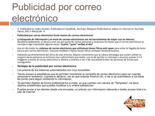 Publicidad por correo
electrónico
 ← Publicidad en redes sociales. Publicidad en FaceBook, YouTube, MySpace Publicidad en videos en internet en YouTube,
Yahoo, AOL o MetaCafe →
 Publicidad por correo electrónico Envió masivo de correos electrónicos
 La búsqueda de información y el envió de correos electrónicos son las herramientas de mayor uso en Internet.
Desafortunadamente, el abuso y mal uso por parte de ciertas personas y empresas ha hecho que el correo electrónico se
considere algo indeseable algunas veces. Cuanto “spam” recibes al día?
 Hoy en día todos los sistemas de correo electrónico que utilizamos tienen filtros anti-spam para evitar la llegada de tanta
basura por correo electrónico. Inclusive HotMail o Yahoo tienen filtros antispam bastante buenos.
 Hablando ya directamente del tema de este articulo, déjame comentarte que la clásica estrategia que suelen utilizar la
mayoría de las personas es la forma mas rudimentaria que existe, y es la de escribir su mensaje o anuncio, anexar 2 ó 3
imágenes y enviar el correo electrónico a diestra y siniestra a ver si de casualidad lo leen las personas de la lista que
consiguieron.
 Ventajas de la publicidad por correo electronico
 Los precios de los sistemas automatizados son muy accesibles
 Tienes acceso a estadisticas que te permiten monitorear tu campaña de correo electronico para ver cuantas
personas lo recibieron, cuantas lo abrieron, ver en que enlaces hicieron clic, o ver si se suscribieron a tus listas
de correo para seguir recibiendo tu informacion
 Te permiten diseñar de forma profesional tus e-mails, ya que cuentan con cientos de “Templates”, es decir,
diseños predefinidos que puedes modificar a tu entera satisfaccion
 Puedes enviar a tus clientes desde una encuesta, un articulo con informacion relevante o darles acceso total a tu
sitio de Internet
 