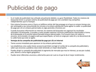 Publicidad de pago
 Es el medio de publicidad mas utilizado actualmente debido a su gran flexibilidad. Todos los motores de
búsqueda tienen su propio sistema de publicidad de pago por clic y también hay compañías
independientes que lo manejan.
 Este sistema funciona como si fuera un teléfono celular del tipo prepago en el que se compra tiempo aire
por anticipado y vas consumiendo los minutos a tu entera satisfacción hasta agotar tu saldo. La publicidad
de pago por clic en enlaces patrocinados es algo parecido y funciona así:
 Cuando buscamos información en internet, los motores de búsqueda nos regresan los resultados
asociados a la búsqueda, y aunados a estos pueden aparecer anuncios publicitarios relacionados al tema
de la búsqueda en la sección lateral llamada enlaces patrocinados. Si el usuario hace clic sobre tu
anuncio, será enviado a la pagina web que especifiques, se hará un cargo por cada clic y se descontará de
tu saldo hasta que este se agote.
 Ventajas de las campañas de publicidad de pago por clic en Internet
 Tienes acceso inmediato para aparecer en los enlaces patrocinados
 Las estadísticas a las cuales tienes acceso te permiten corregir el rumbo de tu campaña de publicidad y
saber que anuncios y palabras clave están teniendo un mejor desempeño.
 Puedes dirigir tu campaña de publicidad al segmento de mercado que mas te interese, ya sea por ciudad,
país, idioma o cierta región geográfica.
 Puedes tener diferentes anuncios y alternarlos para ver cual es el que te da el mejor rendimiento.
 