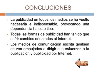 CONCLUCIONES
 La publicidad en todos los medios se ha vuelto
necesaria e indispensable, provocando una
dependencia ha este tipo.
 Todas las formas de publicidad han tenido que
sufrir cambios orientados al Internet.
 Los medios de comunicación escrita también
se ven empujados a dirigir sus esfuerzos a la
publicación y publicidad por Internet.
 