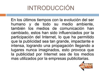 INTRODUCCIÓN
En los últimos tiempos con la evolución del ser
humano y de todo su medio ambiente,
también los medios de comunicación han
cambiado, estos han sido influenciados por la
participación del Internet, lo que ha permitido
que la publicidad sea tan grande, impactante e
intensa, logrando una propagación llegando a
lugares nunca imaginados, esto provoca que
la publicidad por Internet sea de los medios
mas utilizados por la empresas publicitarias.
 
