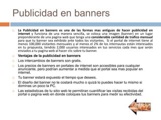 Publicidad en banners
 La Publicidad en banners es una de las formas mas antiguas de hacer publicidad en
internet y funciona de una manera sencilla, se coloca una imagen (banner) en un lugar
preponderante de una pagina web que tenga una considerable cantidad de trafico mensual
para que tu banner sea exhibido ante todos los visitantes. Si el portal de internet tiene al
menos 100,000 visitantes mensuales y al menos el 2% de los internautas están interesados
en tu propuesta, tendrás 2,000 usuarios interesados en tus servicios cada mes que serán
enviados a tu pagina web al hacer clic sobre tu banner.
 Ventajas de la publicidad en banners
 Los intercambios de banners son gratis.
 Los precios de banners en portales de internet son accesibles para cualquier
anunciante, pero podrían aumentar a medida que el portal sea mas popular en
internet.
 Tu banner estará expuesto el tiempo que desees.
 El diseño del banner no te costará mucho o quizá lo puedes hacer tu mismo si
dominas un poco la PC.
 Las estadisticas de tu sitio web te permitiran cuantificar las visitas recibidas del
portal o pagina web en donde coloques tus banners para medir su efectividad.
 