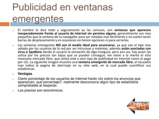 Publicidad en ventanas
emergentes
 El nombre lo dice todo y seguramente ya las conoces, son ventanas que aparecen
inesperadamente frente al usuario de internet sin permiso alguno, generalmente son mas
pequeñas que la ventana de tu navegador para ser notadas mas fácilmente y no suelen tener
barras de desplazamiento y en ocasiones no tienen opciones ni para cerrarlas.
 Las ventanas emergentes NO son el medio ideal para anunciarse, ya que son el tipo mas
odiado por los usuarios de la red por ser intrusivas y molestas, además están asociadas con
virus o SpyWare dando al usuario la sensación de algo inseguro, pero aun asi, hay quien las
utiliza por los precios tan bajos que se pueden conseguir, me viene a la mente el sitio
mexicano mercado libre, que utiliza este y otro tipo de publicidad en internet como el pago
por clic. La siguiente imagen muestra una ventana emergente de mercado libre, el recuadro
rojo indica la pagina de aterrizaje en su sitio web, en la cual puede cuantificar sus
estadísticas.
 Ventajas.
 Cierto porcentaje de los usuarios de internet harán clic sobre los anuncios que
aparezcan, que porcentaje?, realmente desconozco algún tipo de estadística
comprobable al respecto.
 Los precios son económicos.
 