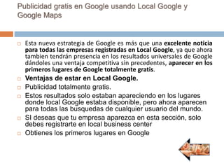 Publicidad gratis en Google usando Local Google y
Google Maps
 Esta nueva estrategia de Google es más que una excelente noticia
para todas las empresas registradas en Local Google, ya que ahora
tambien tendrán presencia en los resultados universales de Google
dándoles una ventaja competitiva sin precedentes, aparecer en los
primeros lugares de Google totalmente gratis.
 Ventajas de estar en Local Google.
 Publicidad totalmente gratis.
 Estos resultados solo estaban apareciendo en los lugares
donde local Google estaba disponible, pero ahora aparecen
para todas las busquedas de cualquier usuario del mundo.
 SI deseas que tu empresa aparezca en esta sección, solo
debes registrarte en local business center
 Obtienes los primeros lugares en Google
 