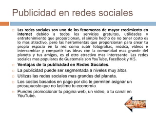 Publicidad en redes sociales
 Las redes sociales son uno de los fenomenos de mayor crecimiento en
internet debido a todos los servicios gratuitos, utilidades y
entretenimiento que proporcionan, el simple hecho de no tener costo es
lo mas atractivo, pero las herramientas que proporcionan para crear tu
propio espacio en la red como subir fotografías, música, videos e
intercambiar y compartir tus ideas con la comunidad mas grande del
planeta y tus amigos, es el otro atractivo mas interesante. Las redes
sociales mas populares de Guatemala son YouTube, FaceBook y Hi5.
 Ventajas de la publicidad en Redes Sociales.
 La publicidad puede ser segmentada a niveles muy altos
 Utilizas las redes sociales mas grandes del planeta.
 Los costos basados en pago por clic te permiten asignar un
presupuesto que no lastime tu economía
 Puedes promocionar tu pagina web, un video, o tu canal en
YouTube.
 