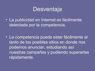 Desventaja
• La publicidad en Internet es fácilmente
detectada por la competencia.
• La competencia puede estar fácilmente al
tanto de los posibles sitios en donde nos
podemos anunciar, estudiando así
nuestras campañas y pudiendo superarlas
rápidamente.
 