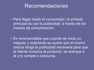 Recomendaciones
– Para llegar hasta el consumidor, la entrada
principal es con la publicidad, a través de los
medios de comunicación.
– Es recomendable que cuando se inicie un
negocio y realmente se quiere que el mismo
crezca tenga la publicidad necesaria para que
el cliente conozca el producto, se acerque a
él y lo compre o consuma.
 