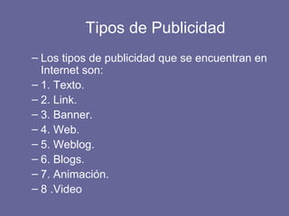 Tipos de Publicidad
– Los tipos de publicidad que se encuentran en
Internet son:
– 1. Texto.
– 2. Link.
– 3. Banner.
– 4. Web.
– 5. Weblog.
– 6. Blogs.
– 7. Animación.
– 8 .Video
 